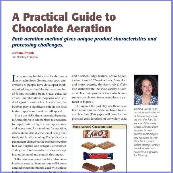 Product Description: Jordana Swank, The Hershey Company. Presented at the 2012 conference</br></br>Incorporating bubbles into foods is not a new technology. Generations upon generations of people have developed methods of adding air bubbles into any number of foods, including beer, bread, cake, ice cream, marshmallow, popcorn and soft drinks, just to name a few.In each case, the bubbles play a significant role in the final texture, appearance and overall appeal.</br> 2012-Practical Guide To Chocolate Aeration-Paper