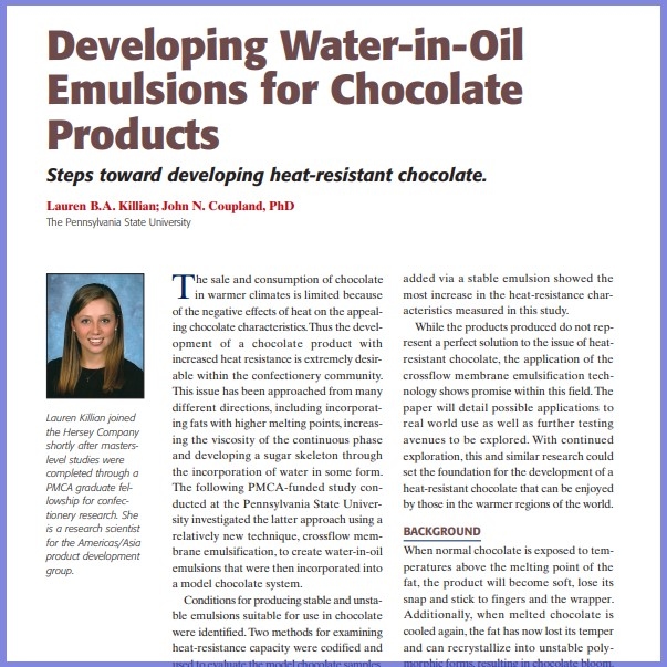 Product Description: Lauren B.A. Killian ; John N. Coupland, PhD, The Pennsylvania State University. Presented at the 2012 conference</br></br>The sale and consumption of chocolate in warmer climates is limited because of the negative effects of heat on the appealing chocolate characteristics.Thus the development of a chocolate product with increased heat resistance is extremely desirable within the confectionery community. This issue has been approached from many different directions, including incorporating fats with higher melting points, increasing the viscosity of the continuous phase and developing a sugar skeleton through the incorporation of water in some form. The following PMCA-funded study conducted at the Pennsylvania State University investigated the latter approach using a relatively new technique, crossflow membrane emulsification, to create water-in-oil emulsions that were then incorporated into a model chocolate system</br> 2012- Developing Water-In-Oil Emulsions- Paper