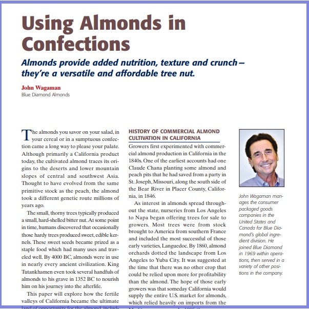Product Description: John Wagaman, Blue Diamond Almonds. Presented at the 2013 conference</br></br>The almonds you savor on your salad, in your cereal or in a sumptuous confection came a long way to please your palate. Although primarily a California product today, the cultivated almond traces its origins to the deserts and lower mountain slopes of central and southwest Asia. Thought to have evolved from the same primitive stock as the peach, the almond took a different genetic route millions of years ago.</br> 2013- Using Almonds In Confections- Paper