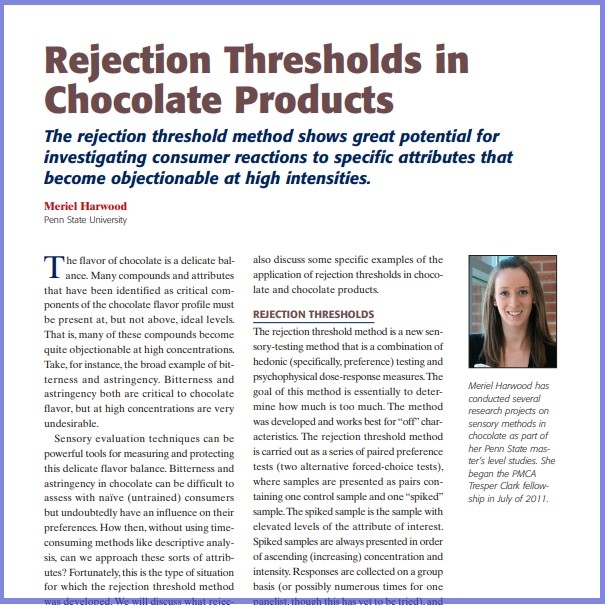 Product Description: Meriel Harwood, Penn State University. Presented at the 2013 conference</br></br>The flavor of chocolate is a delicate balance. Many compounds and attributes that have been identified as critical components of the chocolate flavor profile must be present at, but not above, ideal levels. That is, many of these compounds become quite objectionable at high concentrations. Take,for instance,the broad example of bitterness and astringency. Bitterness and astringency both are critical to chocolate flavor, but at high concentrations are very undesirable</br> 2013- Rejection Thresholds In Chocolate - Paper
