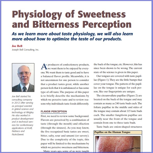 Product Description: Joe Bell, Joseph Bell Consulting, Inc. Presented at the 2013 conference</br></br>As producers of confectionery products, we want them to be enjoyed by everyone.We want them to taste good and to have a balanced flavor profile. Meanwhile, it is not uncommon for one person to consider that a product tastes great, while another person feelsthat it is unbalanced or hassome type of off-taste.The purpose of this paper is to briefly describe the mechanisms by which we perceive taste and to review reasons why individuals taste foods differently</br> 2013- Physiology Of Sweetness And Bitterness-Paper