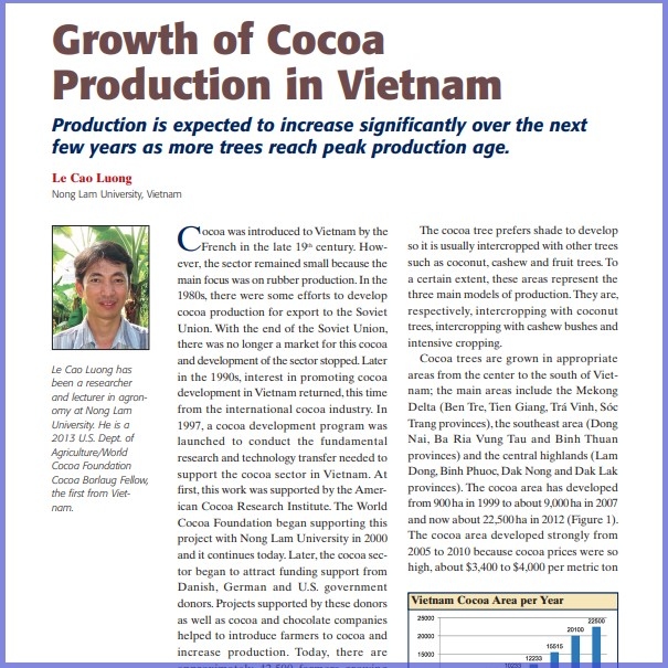 Product Description: Le Cao Luong, Nong Lam University, Vietnam. Presented at the 2013 conference</br></br>Cocoa was introduced toVietnam by the French in the late 19th century. However, the sector remained small because the main focus was on rubber production.In the 1980s, there were some efforts to develop cocoa production for export to the Soviet Union. With the end of the Soviet Union, there was no longer a market for this cocoa and development of the sectorstopped.Later in the 1990s, interest in promoting cocoa development inVietnam returned,this time from the international cocoa industry. In 1997, a cocoa development program was launched to conduct the fundamental research and technology transfer needed to support the cocoa sector in Vietnam. At first,this work was supported by the American Cocoa Research Institute. The World Cocoa Foundation began supporting this project with Nong Lam University in 2000 and it continues today.Later,the cocoa sector began to attract funding support from Danish, German and U.S. government donors. Projects supported by these donors as well as cocoa and chocolate companies helped to introduce farmers to cocoa and increase production. Today, there are approximately 42,500 farmers growing cocoa on 22,500 hectares (55,500 acres). Exports in 2012 were approximately 3,000 metric tons with production expected to increase significantly over the next few years as more trees reach peak production age.</br> 2013-Growth Of Cocoa Production In Vietnam-Paper
