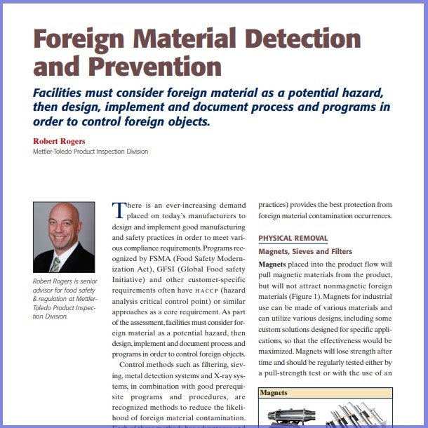 Product Description: Robert Rogers, Mettler-Toledo Product Inspection Division. Presented at the 2014 conference</br></br>There is an ever-increasing demand placed on today’s manufacturers to design and implement good manufacturing and safety practices in order to meet various compliance requirements.Programsrecognized by FSMA (Food Safety Modernization Act), GFSI (Global Food safety Initiative) and other customer-specific requirements often have hac c p (hazard analysis critical control point) or similar approaches as a core requirement. As part of the assessment,facilities must considerforeign material as a potential hazard, then design,implement and document process and programsin orderto control foreign objects.</br> 2014-Foreign Material Detection- Paper