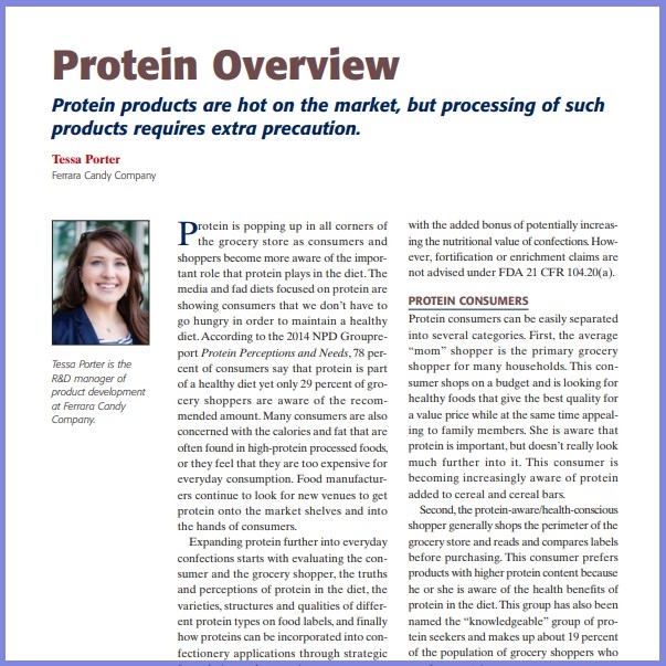 Product Description: Tessa Porter, Ferrara Candy Company. Presented at the 2015 conference</br></br>Protein is popping up in all corners of the grocery store as consumers and shoppers become more aware of the important role that protein plays in the diet. The media and fad diets focused on protein are showing consumers that we don’t have to go hungry in order to maintain a healthy diet. According to the 2014 NPD Groupreport Protein Perceptions and Needs, 78 percent of consumers say that protein is part of a healthy diet yet only 29 percent of grocery shoppers are aware of the recommended amount. Many consumers are also concerned with the calories and fat that are often found in high-protein processed foods, or they feel that they are too expensive for everyday consumption. Food manufacturers continue to look for new venues to get protein onto the market shelves and into the hands of consumers</br> 2015- Protein Overview- Paper