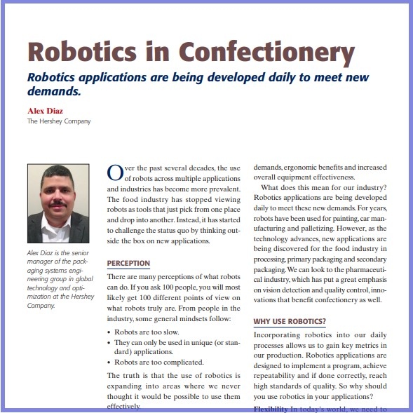 Product Description: Alex Diaz, The Hershey Company. Presented at the 2015 conference</br></br>Over the past several decades, the use of robots across multiple applications and industries has become more prevalent. The food industry has stopped viewing robots as tools that just pick from one place and drop into another. Instead, it has started to challenge the status quo by thinking outside the box on new applications.</br> 2015- Robotics In Confectionery- Paper