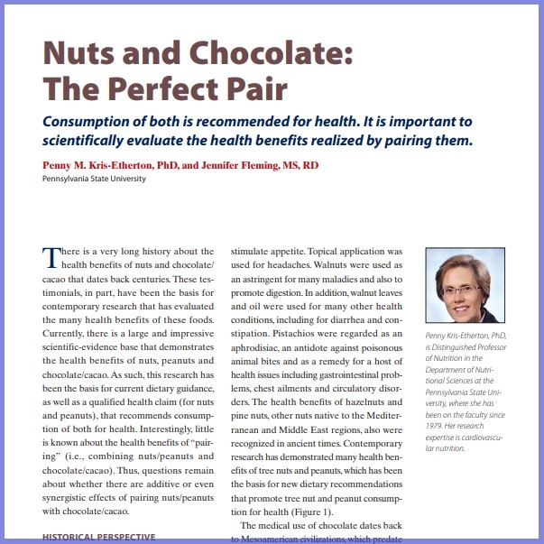 Product Description: Penny M. Kris-Etherton, Phd, And Jennifer Fleming, MS, RD, Pennsylvania State University. Presented at the 2016 conference</br></br>There is a very long history about the health benefits of nuts and chocolate/ cacao that dates back centuries.These testimonials, in part, have been the basis for contemporary research that has evaluated the many health benefits of these foods. Currently, there is a large and impressive scientific-evidence base that demonstrates the health benefits of nuts, peanuts and chocolate/cacao.As such, this research has been the basis for current dietary guidance, as well as a qualified health claim (for nuts and peanuts), that recommends consumption of both for health. Interestingly, little is known about the health benefits of “pairing” (i.e., combining nuts/peanuts and chocolate/cacao). Thus, questions remain about whether there are additive or even synergistic effects of pairing nuts/peanuts with chocolate/cacao.</br> 2016-Nuts And Chocolate:The Perfect Pair-Paper