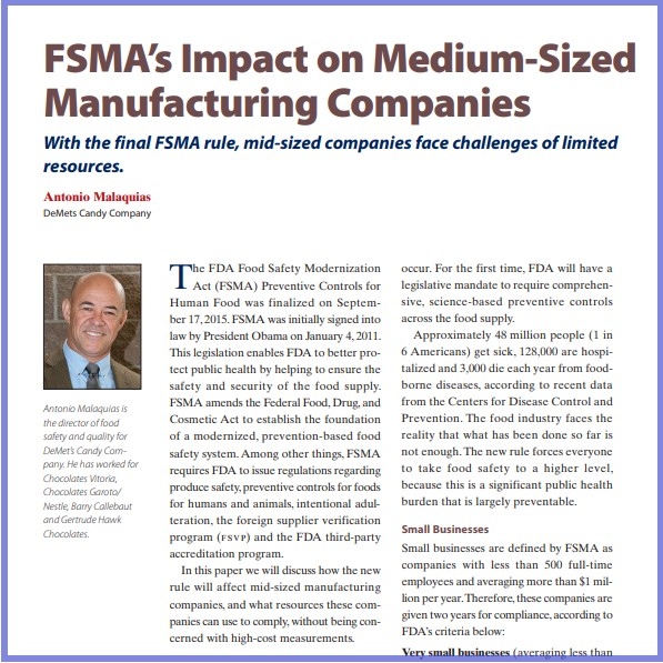 Product Description: Antonio Malaquias, DeMets Candy Company. Presented at the 2016 conference</br></br>The FDA Food Safety Modernization Act (FSMA) Preventive Controls for Human Food was finalized on September 17, 2015. FSMA was initially signed into law by President Obama on January 4, 2011. This legislation enables FDA to better protect public health by helping to ensure the safety and security of the food supply. FSMA amends the Federal Food, Drug, and Cosmetic Act to establish the foundation of a modernized, prevention-based food safety system. Among other things, FSMA requires FDA to issue regulations regarding produce safety, preventive controls for foods for humans and animals, intentional adulteration, the foreign supplier verification program (fsvp) and the FDA third-party accreditation program.</br> 2016-FSMA's Impact On Medium Manufacturing-Paper