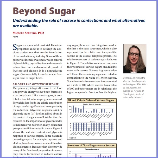 Product Description: Michelle Schwenk, PhD, ADM. Presented at the 2016 conference</br></br>Sugar is a remarkable material. Its unique properties allow us to develop the delicious confections that are the foundation of the confectionery industry. Some of these properties include sweetness, water control, high solubility, crystallization and carameli - zation. Sucrose is a disaccharide, made of fructose and glucose. It is a nonreducing sugar. Commercially it can be made from sugar cane or sugar beets.</br> 2016- Beyond Sugar- Paper