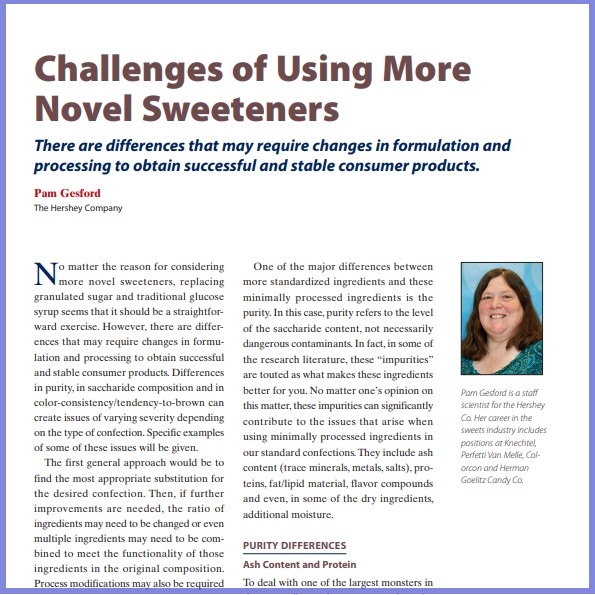 Product Description: Pam Gesford, The Hershey Company. Presented at the 2016 conference</br></br>No matter the reason for considering more novel sweeteners, replacing granulated sugar and traditional glucose syrup seems that it should be a straightforward exercise. However, there are differences that may require changes in formulation and processing to obtain successful and stable consumer products. Differences in purity, in saccharide composition and in color-consistency/tendency-to-brown can create issues of varying severity depending on the type of confection. Specific examples of some of these issues will be given.</br> 2016-Challenges Of Using Novel Sweeteners-Paper