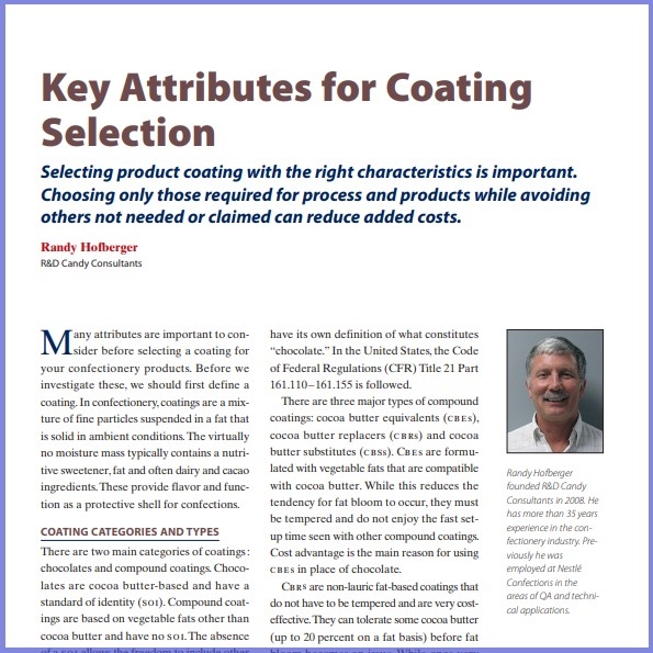 Product Description: Randy Hofberger, R&D Candy Consultants. Presented at the 2018 conference</br></br>Many attributes are important to consider before selecting a coating for your confectionery products. Before we investigate these, we should first define a coating.In confectionery, coatings are a mixture of fine particles suspended in a fat that is solid in ambient conditions.The virtually no moisture mass typically contains a nutritive sweetener,fat and often dairy and cacao ingredients.These provide flavor and function as a protective shell for confections.</br> 2018-Key Attributes For Coating Selection-Paper