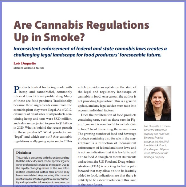 Product Description: Lois Duquette, McNees Wallace & Nurick. Presented at the 2019 conference</br></br>Products touted for being made with hemp and cannabidiol, commonly referred to as cbd, are proliferating. Many of these are food products. Traditionally, because these ingredients came from the cannabis plant they were illegal.As of 2017, estimates of retail sales of all products containing hemp and cbd were $820 million, and sales are projected to grow to $1 billion in 2020. What is behind the recent growth in these products? What products are “legal” and which are not? Are cannabis regulations really going up in smoke? This article provides an update on the state of the legal and regulatory landscape of cannabis in food.As a caveat, the author is not providing legal advice.This is a general update, and any legal advice must take into account individual factors.</br> 2019-Are Cannabis Regulations Up in Smoke-Paper