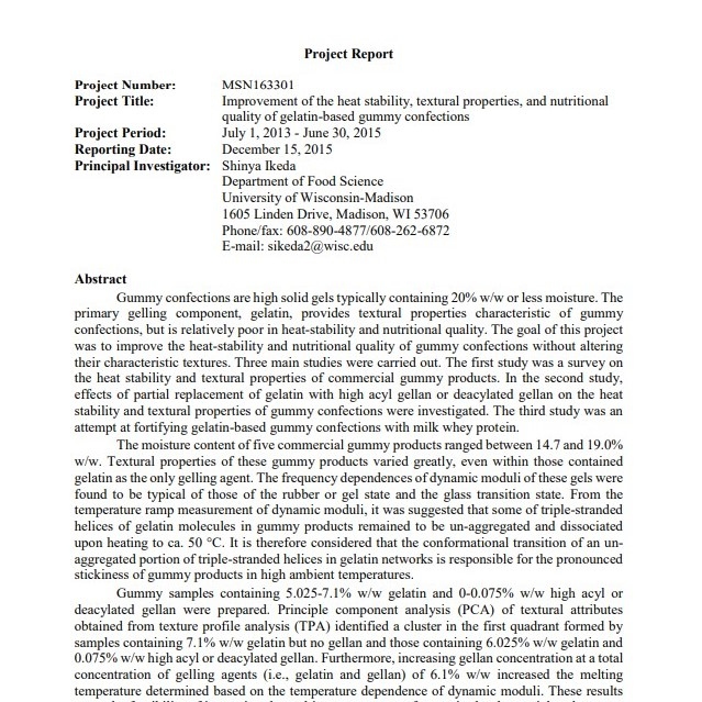 Product Description: Author: Dr. Shinya Ikeda & Katie Henry</br></br>University of Wisconsin-Madison</br></br>PMCA Grant In Aid Recipient 2013-2014</br></br>The partial replacement of gelatin in gummy formulations with either high acyl gellan or deacylated gellan enabled to improve the heat stability of gummies without altering textural properties characteristic of gummies containing gelatin as the only gelling agent.</br>Soybean pectin prevented excessive aggregation of whey proteins incorporated intogummies, enabling to improve the nutritional quality of gummies without introducing textural defects.Soybean pectin was identified as a potential partial gelatin replacement in gummy formulations in order to lower the use level of gelatin and achieve desired gummy textures.</br> 2014-Improvement of Heat Stability