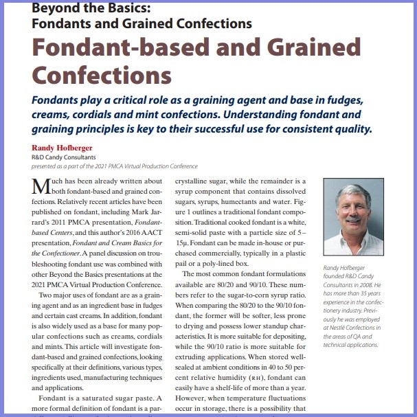 Product Description: Randy Hofberger, R&D Candy Consultants. Presented at the 2021 conference</br></br>Much has been already written about both fondant-based and grained confections. Relatively recent articles have been published on fondant, including Mark Jarrard’s 2011 PMCA presentation, Fondantbased Centers, and this author’s 2016 AACT presentation, Fondant and Cream Basics for the Confectioner. A panel discussion on troubleshooting fondant use was combined with other Beyond the Basics presentations at the 2021 PMCA Virtual Production Conference.</br> 2021- Fondant Based & Grained Confections-Paper