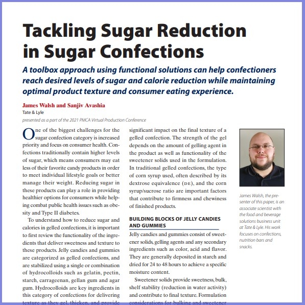 Product Description: James Walsh, Sanjiv Avashia, Tate& Lyle. Presented at the 2021 conference</br></br>One of the biggest challenges for the sugar confection category is increased priority and focus on consumer health. Confections traditionally contain higher levels of sugar, which means consumers may eat less of their favorite candy products in order to meet individual lifestyle goals or better manage their weight. Reducing sugar in these products can play a role in providing healthier options for consumers while helping combat public health issues such as obesity and Type II diabetes</br> 2021-Sugar Reduction In Confection-Paper