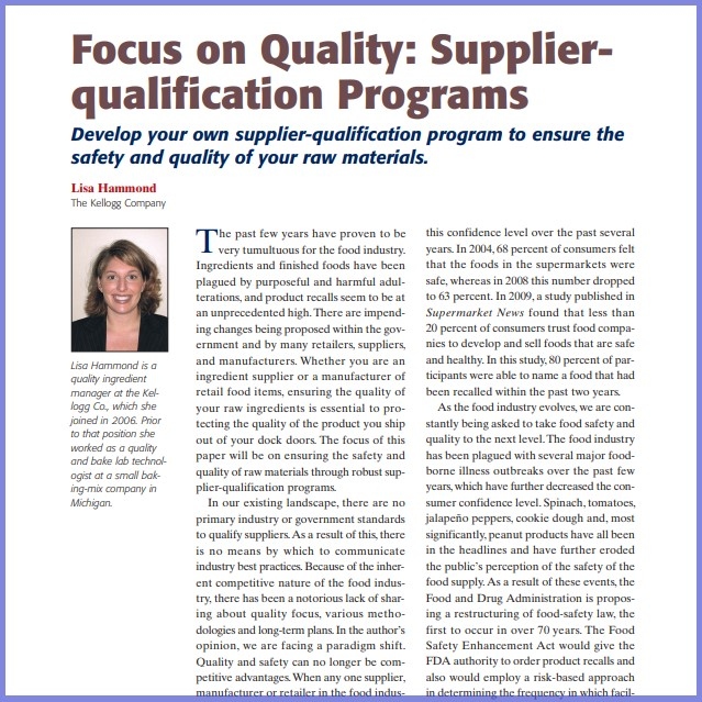 Product Description: Lisa Hammond,The Kellogg Company. Presented at the 2010 conference</br></br>The past few years have proven to be very tumultuous for the food industry. Ingredients and finished foods have been plagued by purposeful and harmful adulterations, and product recalls seem to be at an unprecedented high. There are impending changes being proposed within the government and by many retailers, suppliers, and manufacturers. Whether you are an ingredient supplier or a manufacturer of retail food items, ensuring the quality of your raw ingredients is essential to protecting the quality of the product you ship out of your dock doors. The focus of this paper will be on ensuring the safety and quality of raw materials through robust supplier-qualification programs.</br> 2010-Focus on Quality