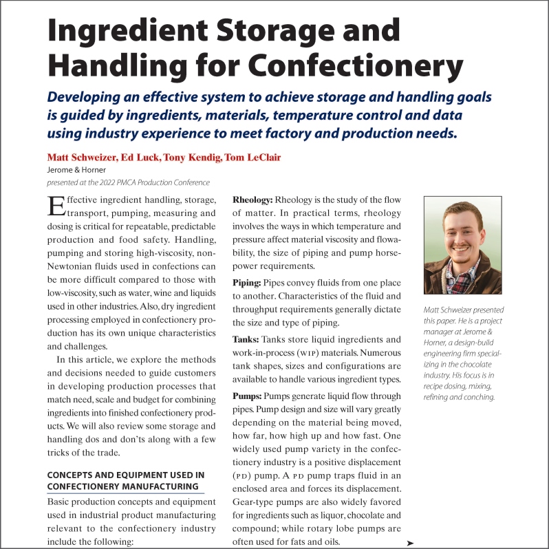 Product Description: Authors: Matthew Schweizer, Ed Luck, Tony Kendig, Tom LeClair - Jerome & Horner. Presented at the 2022 conference by Matthew Schweizer.</br></br>Effective ingredient handling, storage, transport, pumping, measuring and dosing is critical for repeatable, predictable production and food safety. Handling, pumping and storing high-viscosity, non-Newtonian fluids used in confections can be more difficult compared to those with low-viscosity, such as water, wine and liquids used in other industries. Also, dry ingredient processing employed in confectionery production has its own unique characteristics and challenges.</br> 2022 - Ingredient Storage & Handling - Paper