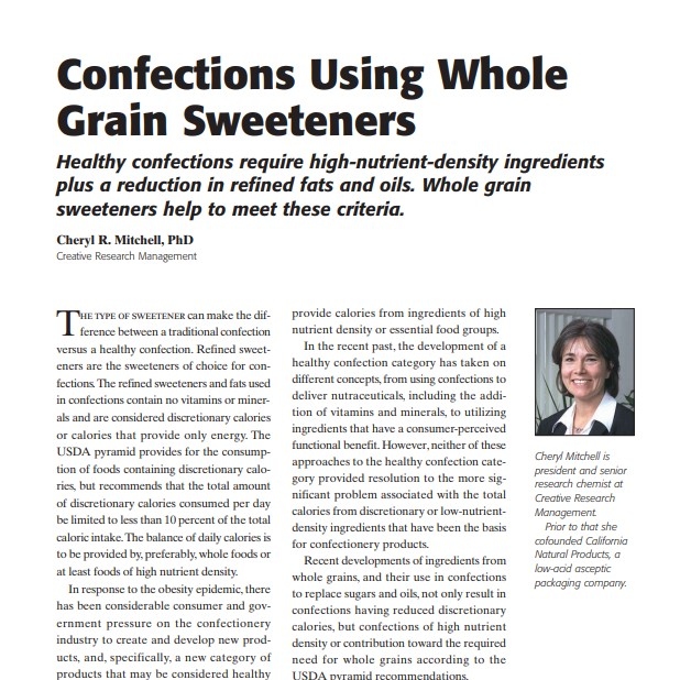 Product Description: Presenters:Cheryl R. Mitchell, PhD,Creative Research Management</br></br>The type of sweetener can make the difference between a traditional confection versus a healthy confection. Refined sweeteners are the sweeteners of choice for confections. The refined sweeteners and fats used in confections contain no vitamins or minerals and are considered discretionary calories or calories that provide only energy. The USDA pyramid provides for the consumption of foods containing discretionary calories, but recommends that the total amount of discretionary calories consumed per day be limited to less than 10 percent of the total caloric intake. The balance of daily calories is to be provided by, preferably, whole foods or at least foods of high nutrient density. In response to the obesity epidemic, th</br> 2008-Confections Using Whole Grain Sweeteners