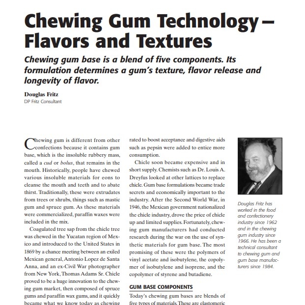 Product Description: Presenter:Douglas Fritz, DP Fritz Consultant</br></br>Chewing gum is different from other confections because it contains gum base, which is the insoluble rubbery mass, called a cud or bolus, that remains in the mouth. Historically, people have chewed various insoluble materials for eons to cleanse the mouth and teeth and to abate thirst. Traditionally, these were extrudates from trees or shrubs, things such as mastic gum and spruce gum. As these materials were commercialized, paraffin waxes were included in the mix.</br> 2008-Chewing Gum Technology — Flavors and Textures