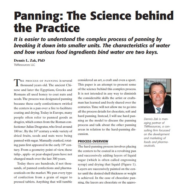 Product Description: Presenter:Dennis L. Zak, PhD, TMResources LLC</br></br>The process of panning is several thousand years old. The ancient Chinese and later the Egyptians, Greeks and Romans all used honey to coat nuts and seeds. The process was designated panning because these early confectioners swirled the centers in a pan over a fire to facilitate coating and drying. Today in Europe, many people often refer to panned goods as dragées, which comes from the Roman confectioner Julius Dragratus, who lived around 180 bc. By the 16th century a wide variety of dried fruits, seeds and nuts were being panned with sugar. Manually cranked, rotating pans first appeared in the early 19th century. From a geometry point of view, these tulip-, apple- or pear-shaped pans have not changed much over the last 300 years</br> 2008-Panning: The Science behind the Practice