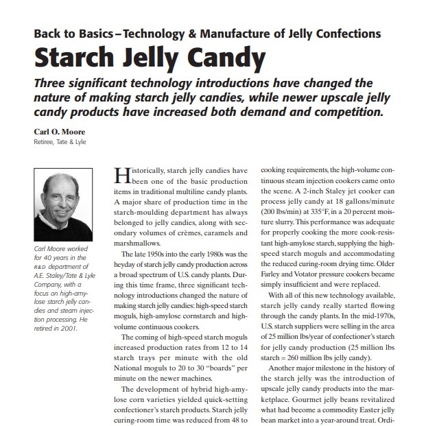 Product Description: Presenters:Carl O. Moore Retiree, Tate & Lyle</br></br>Historically, starch jelly candies have been one of the basic production items in traditional multiline candy plants. A major share of production time in the starch-moulding department has always belonged to jelly candies, along with secondary volumes of crèmes, caramels and marshmallows.</br> 2007-Gelatin Gummies And Pectin Jellies