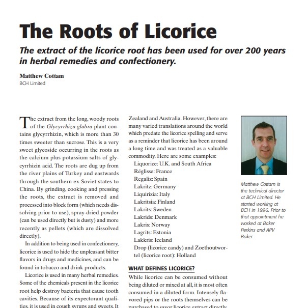 Product Description: Presenter:Matthew Cottam, BCH Limited</br></br>The extract from the long, woody roots of the Glycyrrhiza glabra plant contains glycyrrhizin, which is more than 30 times sweeter than sucrose. This is a very sweet glycoside occurring in the roots as the calcium plus potassium salts of glycyrrhizin acid. The roots are dug up from the river plains of Turkey and eastwards through the southern ex-Soviet states to China. By grinding, cooking and pressing the roots, the extract is removed and processed into block form (which needs dissolving prior to use), spray-dried powder (can be used directly but is dusty) and more recently as pellets (which are dissolved directly).</br> 2007-The Roots of Licorice