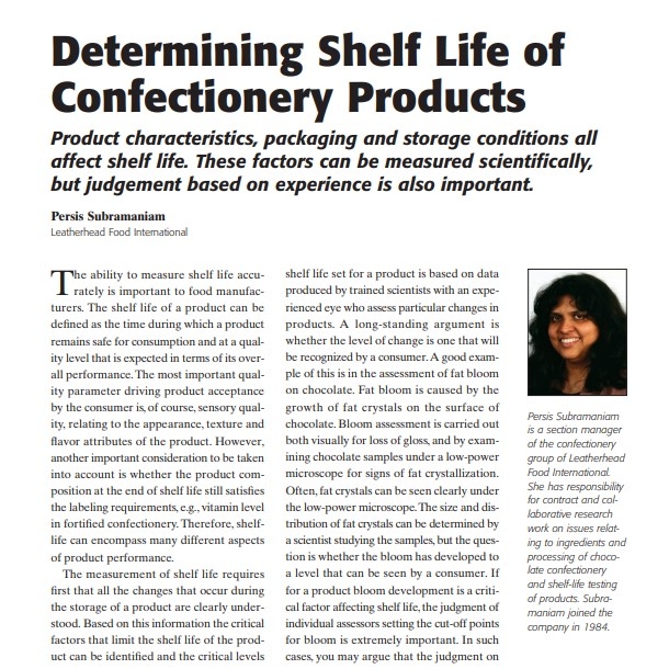 Product Description: Presenter:Persis Subramaniam, Leatherhead Food International</br></br>The ability to measure shelf life accurately is important to food manufacturers. The shelf life of a product can be defined as the time during which a product remains safe for consumption and at a quality level that is expected in terms of its overall performance. The most important quality parameter driving product acceptance by the consumer is, of course, sensory quality, relating to the appearance, texture and flavor attributes of the product. However, another important consideration to be taken into account is whether the product composition at the end of shelf life still satisfies the labeling requirements, e.g., vitamin level in fortified confectionery. Therefore, shelflife can encompass many different aspects of product performance.</br> 2007-Determining Shelf Life of Confectionery Produ