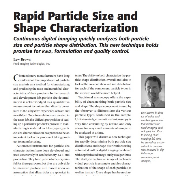 Product Description: Presenter:Lew Brown, Fluid Imaging Technologies, Inc.</br></br>Confectionery manufacturers have long understood the importance of particle size analysis as a method for characterizing and predicting the taste and mouthfeel characteristics of their products. In the research and development lab, particle size determination is acknowledged as a quantitative measurement technique that directly correlates to the subjective experience of taste and mouthfeel. Once formulations are created in the r&d lab, the difficult proposition of scaling up a particular product’s process to manufacturing is undertaken. Here, again, particle size characterization has proven to be an important tool in the process of taking product to manufacturing.</br> 2007-Rapid Particle Size and Shape Characterizatio