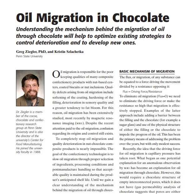 Product Description: Presenter:Greg Ziegler, PhD, and Kristin Szlachetka, Penn State University</br></br>Oil migration is responsible for the poor keeping qualities of many composite confectionery products with nut-based centers, coated biscuits or nut inclusions. Quality defects arising from oil migration include softening of the coating, hardening of the filling, deterioration in sensory quality and a greater tendency to fat bloom. For this reason, oil migration has been extensively studied, most recently by magnetic resonance imaging (m ri). Despite the recent attention paid to the oil migration, confusion regarding its origins and control still exists</br> 2007-Oil Migration in Chocolate
