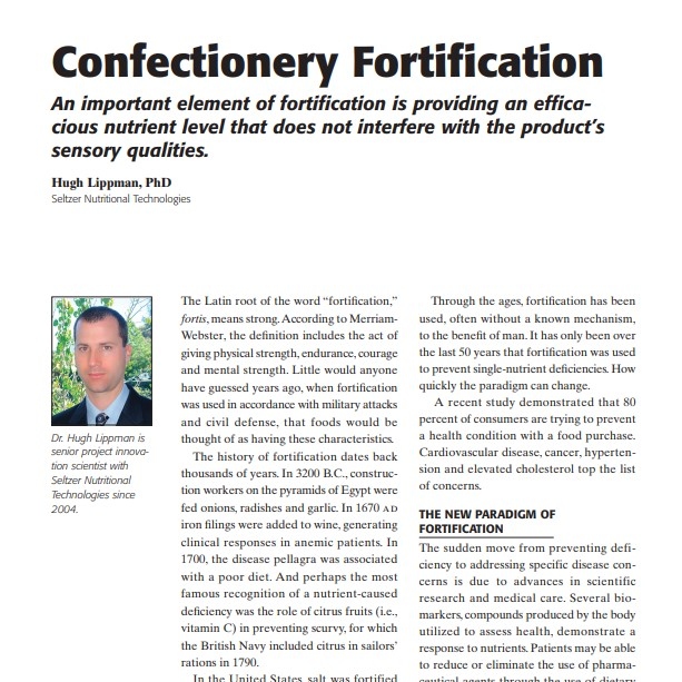 Product Description: Presenter:Hugh Lippman, PhD, Seltzer Nutritional Technologies</br></br>The Latin root of the word “fortification,” fortis, means strong.According to MerriamWebster, the definition includes the act of giving physical strength, endurance, courage and mental strength. Little would anyone have guessed years ago, when fortification was used in accordance with military attacks and civil defense, that foods would be thought of as having these characteristics.</br> 2006-Confectionery Fortification