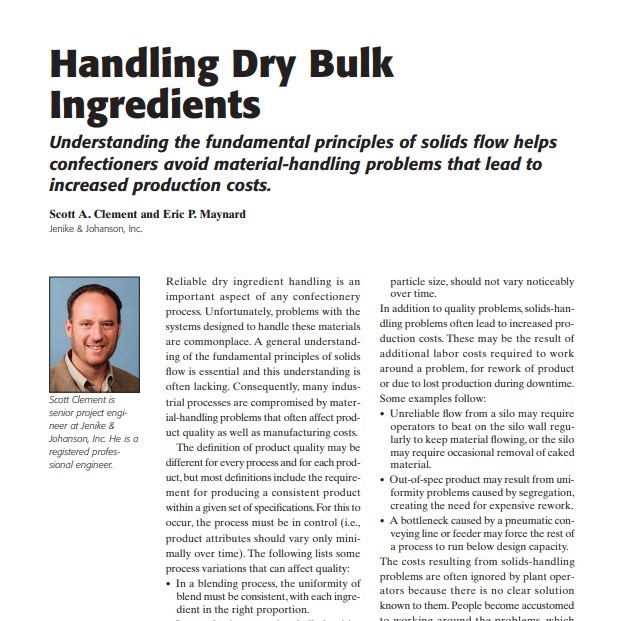 Product Description: Presenter:Scott A. Clement and Eric P. Maynard, Jenike & Johanson, Inc.</br></br>Reliable dry ingredient handling is an important aspect of any confectionery process. Unfortunately, problems with the systems designed to handle these materials are commonplace. A general understanding of the fundamental principles of solids flow is essential and this understanding is often lacking. Consequently, many industrial processes are compromised by material-handling problems that often affect product quality as well as manufacturing costs.</br> 2006-Handling Dry Bulk Ingredients