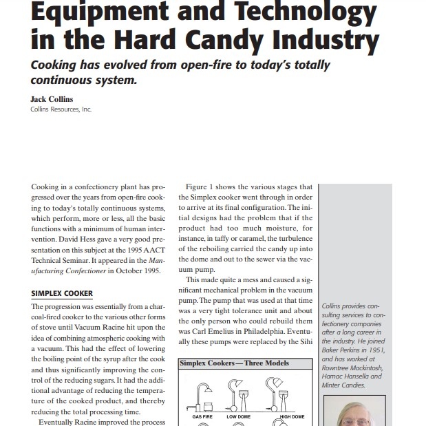 Product Description: Presenter:Jack Collins,Collins Resources, Inc.</br></br>Cooking in a confectionery plant has progressed over the years from open-fire cooking to today’s totally continuous systems, which perform, more or less, all the basic functions with a minimum of human intervention. David Hess gave a very good presentation on this subject at the 1995 AACT Technical Seminar. It appeared in the Manufacturing Confectioner in October 1995.</br> 2005-Equipment and Technology in the Hard Candy In