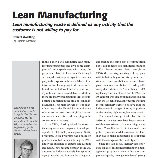 Product Description: Presenter:Robert Woelfling, The Hershey Company</br></br>In this paper, I will summarize lean manufacturing principles and give some examples of our experiences with using the processes related to lean manufacturing. I certainly do not purport myself or our company to be experts in this area. Much of the information I am going to discuss can be found on the Internet and in a wide variety of books that are available.In addition, there are many organizations that are supporting education in the area of lean manufacturing. The main drivers of lean manufacturing in the United States today are related to the pressures of globalization, and we can see this trend emerging in the confectionery industry.</br> 2005-Lean Manufacturing