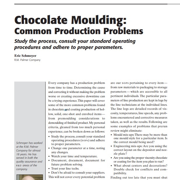 Product Description: Presenter:Eric Schmoyer, R.M. Palmer Company</br></br>Every company has a production problem from time to time. Determining the cause and correcting it without making the problem worse or creating excessive downtime can be a trying experience.This paper will cover some of the more common problems found in chocolate and coating production of hollow, solid, one-shot and enrobed items— from premoulding considerations to demoulding of finished product. My personal criteria, gleaned from too much personal experience, can be broken down as follows: • Study the process, consult your standard operating procedures (sops) and adhere to proper parameters. • Change one parameter at a time, noting any changes. • Watch your time and temperature. • Document, document, document for future problem solving. • Trust your line techs. • Don’t be afraid to consult your suppliers. This will not cover every potential problem or solution, just some of what might be more common to chocolate and compound coating production.</br> 2005-Chocolate Moulding: Common Production Problem