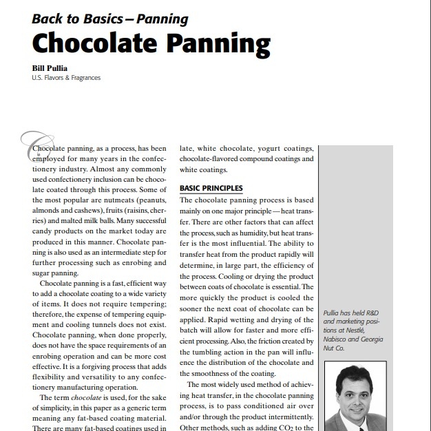 Product Description: Presenter:Bill Pullia, U.S. Flavors & Fragrances</br></br>Chocolate panning, as a process, has been employed for many years in the confectionery industry. Almost any commonly used confectionery inclusion can be chocolate coated through this process. Some of the most popular are nutmeats (peanuts, almonds and cashews), fruits (raisins, cherries) and malted milk balls. Many successful candy products on the market today are produced in this manner. Chocolate panning is also used as an intermediate step for further processing such as enrobing and sugar panning.</br> 2004-Chocolate Panning