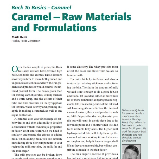 Product Description: Presenter:Mark Heim, Hershey Foods Corporation</br></br>Over the last couple of years, the Back to Basics sessions have covered high boils, fondants and cremes. Those sessions showed you how to make both grained and ungrained confections and how their ingredients and processes would control the finished product form. The basics given then for mixing carbohydrates, usually sucrose and a corn syrup, and the effects of their ratio and final moisture on the syrup phase for texture, water activity and graining still apply in making a caramel, as well as any sugar confection.</br> 2003-Caramel — Raw Materials and Formulations