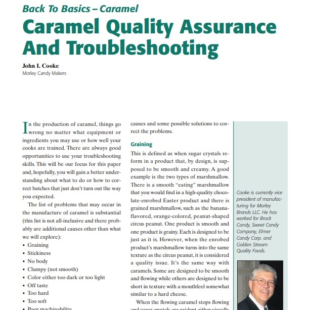 Product Description: Presenter:John I. Cooke, Morley Candy Makers</br></br>I n the production of caramel, things go wrong no matter what equipment or ingredients you may use or how well your cooks are trained. There are always good opportunities to use your troubleshooting skills. This will be our focus for this paper and, hopefully, you will gain a better understanding about what to do or how to correct batches that just don’t turn out the way you expected.</br> 2003-Caramel Quality Assurance And Troubleshooting