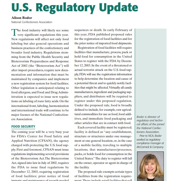 Product Description: Presenter:Alison Bodor, National Confectioners Association</br></br>The food industry will likely see some very significant regulations this year. New regulations will affect not only food labeling but also general operations and business practices of the confectionery and broader food industry. Regulations stemming from the Public Health Security and Bioterrorism Preparedness and Response Act of 2002 (the “Bioterrorism Act”) will alter import procedures, require new documentation and information that must be maintained by companies and implement a new registration system for food facilities. Other legislation is anticipated relating to food allergens, and Food and Drug Administration is expected to issue new regulations on labeling of trans fatty acids. On the international front, labeling, harmonization and international trade will continue to be major focuses of the National Confectioners Association.</br> 2003-U.S. Regulatory Update