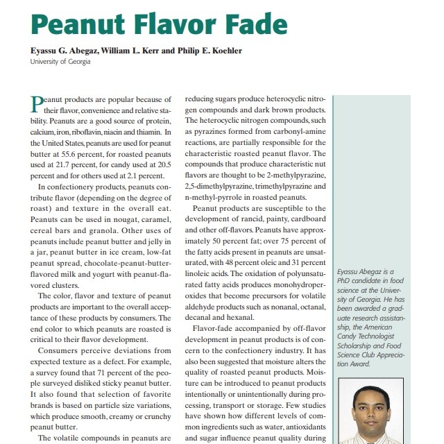 Product Description: Presenter:Eyassu G. Abegaz, William L. Kerr and Philip E. Koehler, University of Georgia</br></br>Peanut products are popular because of their flavor,convenience and relative stability. Peanuts are a good source of protein, calcium,iron,riboflavin,niacin and thiamin. In the United States,peanuts are used for peanut butter at 55.6 percent, for roasted peanuts used at 21.7 percent, for candy used at 20.5 percent and for others used at 2.1 percent1`</br> 2003-Peanut Flavor Fade