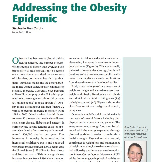 Product Description: Presenter:Stephanie Bres Corbin, Masterfoods USA</br></br>Obesity has become a global public health concern. The number of overweight people is higher than ever, and the propensity of this population to become even more obese has raised the awareness of scientists, politicians, health organizations, journalists, media and the general public. In the United States, obesity continues to steadily increase. Currently, 64.5 percent (120 million people) of the U.S. adult population is overweight and almost 31 percent (59 million people) is obese (Figure 1). Obesity is also affecting our children (Figure 2), with a 36 percent increase in obesity from 1994 to 2000. Obesity, which is a risk factor for over 30 diseases and medical conditions (e.g., heart disease, diabetes and cancer), is currently the second leading cause of preventable death after smoking with an estimated 300,000 deaths per year. The increases in obesity have resulted in increased healthcare costs and reduced workplace productivity. In 2001, obesity cost the United States $123 billion for both direct and indirect costs. This is a significant increase in costs from 1986 when the economic impact of obesity was estimated to be $39.3 billon</br> 2003-Addressing the Obesity Epidemic