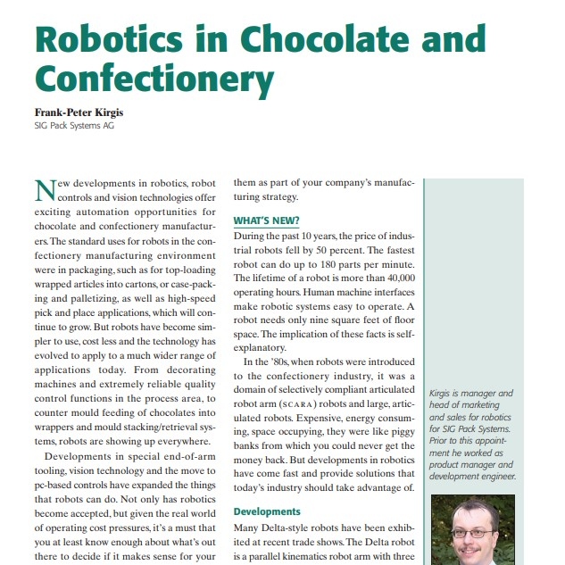 Product Description: Presenter:Frank-Peter Kirgis, SIG Pack Systems AG</br></br>New developments in robotics, robot controls and vision technologies offer exciting automation opportunities for chocolate and confectionery manufacturers.The standard uses for robots in the confectionery manufacturing environment were in packaging, such as for top-loading wrapped articles into cartons, or case-packing and palletizing, as well as high-speed pick and place applications, which will continue to grow. But robots have become simpler to use, cost less and the technology has evolved to apply to a much wider range of applications today. From decorating machines and extremely reliable quality control functions in the process area, to counter mould feeding of chocolates into wrappers and mould stacking/retrieval systems, robots are showing up everywhere.</br> 2003-Robotics in Chocolate and Confectionery