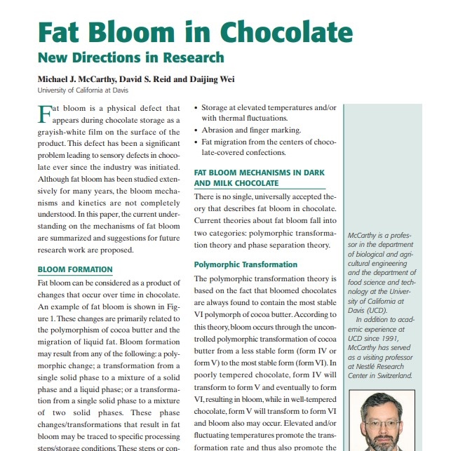 Product Description: Presenter:Michael J. McCarthy, David S. Reid and Daijing Wei, University of California at Davis</br></br>Fat bloom is a physical defect that appears during chocolate storage as a grayish-white film on the surface of the product. This defect has been a significant problem leading to sensory defects in chocolate ever since the industry was initiated. Although fat bloom has been studied extensively for many years, the bloom mechanisms and kinetics are not completely understood. In this paper, the current understanding on the mechanisms of fat bloom are summarized and suggestions for future research work are proposed</br> 2003-Fat Bloom in Chocolate