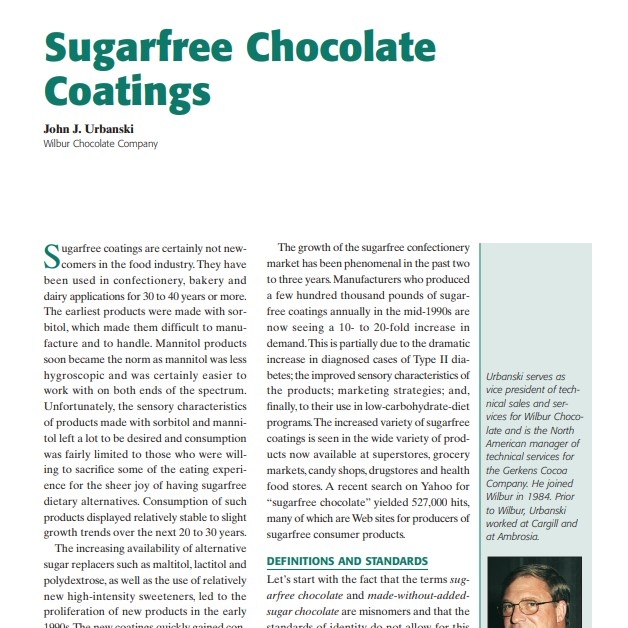 Product Description: Presenter:John J. Urbanski, Wilbur Chocolate Company</br></br>Sugarfree coatings are certainly not newcomers in the food industry. They have been used in confectionery, bakery and dairy applications for 30 to 40 years or more. The earliest products were made with sorbitol, which made them difficult to manufacture and to handle. Mannitol products soon became the norm as mannitol was less hygroscopic and was certainly easier to work with on both ends of the spectrum. Unfortunately, the sensory characteristics of products made with sorbitol and mannitol left a lot to be desired and consumption was fairly limited to those who were willing to sacrifice some of the eating experience for the sheer joy of having sugarfree dietary alternatives. Consumption of such products displayed relatively stable to slight growth trends over the next 20 to 30 years.</br> 2003-Sugarfree Chocolate Coatings