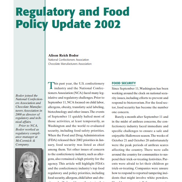 Product Description: Presenter:Alison Reich Bodor, National Confectioners Association, Chocolate Manufacturers Association</br></br>This past year, the U.S. confectionery industry and the National Confectioners Association (NCA) faced many legislative and regulatory challenges. Prior to September 11, NCA focused on child labor, allergens, obesity, transfatty acid labeling, biotechnology and other issues.The events of September 11 quickly halted most of those activities, at least temporarily, as Washington and the world re-evaluated security, including food safety priorities. When the Food and Drug Administration (FDA) released their 2002 priorities in January, food security was listed as chief among them. Yet other issues of concern to the confectionery industry, such as allergens, also remained a high priority for the agency. This article will highlight FDA’s and the confectionery industry’s top food regulatory and policy priorities, including food security, allergens, child labor and obesity, and will also address other topics that continue to affect the industry.</br> 2002-Regulatory and Food Policy Update