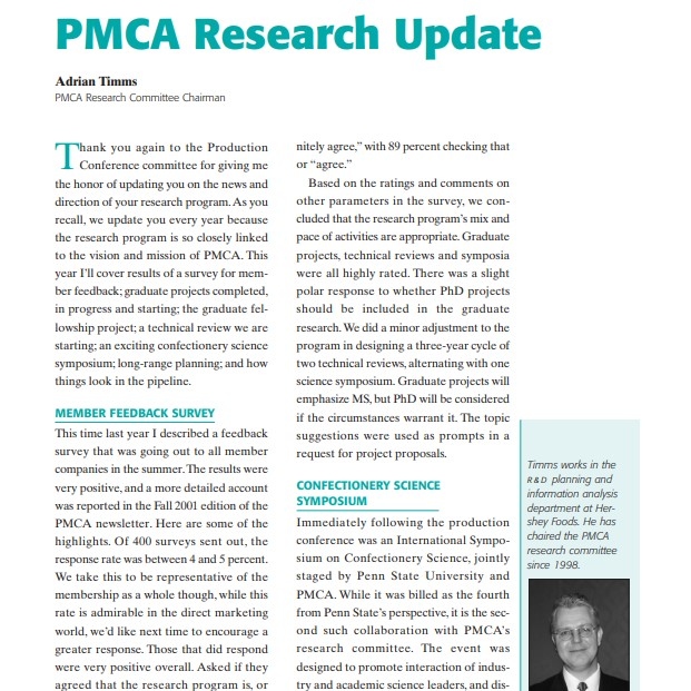 Product Description: Presenter:Adrian Timms, PMCA Research Committee Chairman</br></br>Thank you again to the Production Conference committee for giving me the honor of updating you on the news and direction of your research program.As you recall, we update you every year because the research program is so closely linked to the vision and mission of PMCA. This year I’ll cover results of a survey for member feedback; graduate projects completed, in progress and starting; the graduate fellowship project; a technical review we are starting; an exciting confectionery science symposium; long-range planning; and how things look in the pipeline</br> 2002-PMCA Research Update