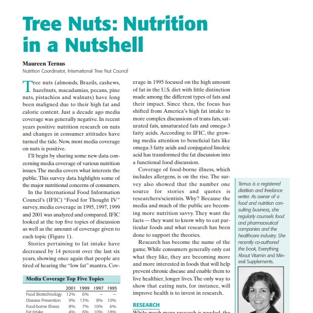 Product Description: Presenter:Maureen Ternus, Nutrition Coordinator, International Tree Nut Council</br></br>Tree nuts (almonds, Brazils, cashews, hazelnuts, macadamias, pecans, pine nuts, pistachios and walnuts) have long been maligned due to their high fat and calorie content. Just a decade ago media coverage was generally negative. In recent years positive nutrition research on nuts and changes in consumer attitudes have turned the tide. Now, most media coverage on nuts is positive</br> 2002-Tree Nuts: Nutrition in a Nutshell