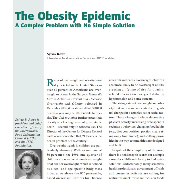 Product Description: Presenter:Sylvia Rowe, International Food Information Council and IFIC Foundation</br></br>Rates of overweight and obesity have skyrocketed in the United States — over 61 percent of Americans are overweight or obese. In the Surgeon General’s Call to Action to Prevent and Decrease Overweight and Obesity, released in December 2001, it is estimated that 300,000 deaths a year may be attributable to obesity. The Call to Action further notes that obesity is a leading cause of preventable death — second only to tobacco use. The Director of the Centers for Disease Control and Prevention stated that,“Obesity is the health problem of the century.”</br> 2002-The Obesity Epidemic