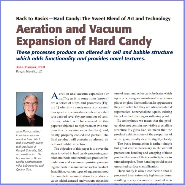 Product Description: John Flanyak, PhD, Flanyak Scientific, LLC. Presented at the 2012 conference</br></br>Aeration and vacuum expansion (or puffing as it is sometimes known) are a series of steps and processes whereby a candy mass is processed to a specific low moisture content; aerated to a desired level (by any number of techniques, which will be covered in this paper);subjected to high vacuum (via vacuum tube or vacuum oven chamber); and, finally, properly cooled and packed. The final product will contain an altered air cell and bubble structure. The objective of this paper is to cover the steps involved in hard candy processing, aeration methods and techniques, product formulations and vacuum-expansion processing methods to manufacture such a product. In addition, various types of equipment used for complete vacuumization to produce a value-added, aerated and vacuum-expanded hard confection will be analyzed. Detailed equipment parameters that affect the overall efficiency of a vacuum aeration process will be discussed.</br> 2012- Aeration And Vacuum Expansion- Paper